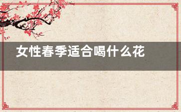 女性春季适合喝什么花茶 女性喝花茶要注意什么(女性春季适合喝什么茶)